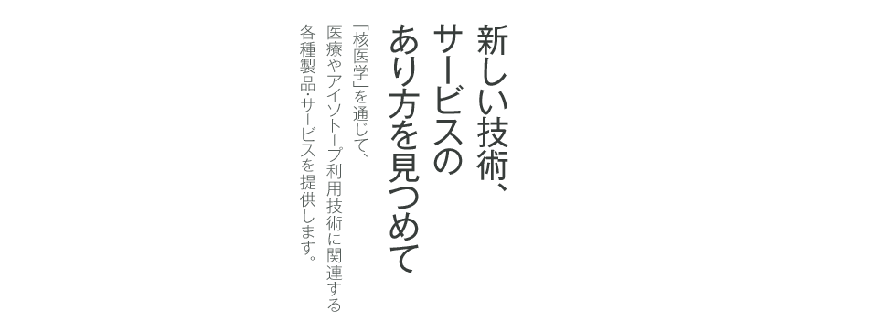 新しい技術、サービスのあり方を見つめて 「核医学」を通じて、医療やアイソトープ利用技術に関連する各種製品・サービスを提供します。